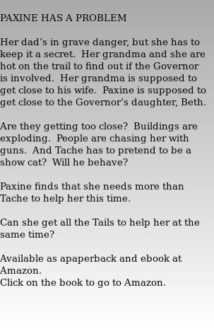  PAXINE HAS A PROBLEM   Her dad’s in grave danger, but she has to keep it a secret.  Her grandma and she are hot on the trail to find out if the Governor is involved.  Her grandma is supposed to get close to his wife.  Paxine is supposed to get close to the Governor’s daughter, Beth.     Are they getting too close?  Buildings are exploding.  People are chasing her with guns.  And Tache has to pretend to be a show cat?  Will he behave?   Paxine finds that she needs more than Tache to help her this time.     Can she get all the Tails to help her at the same time?   Available as apaperback and ebook at Amazon. Click on the book to go to Amazon. 