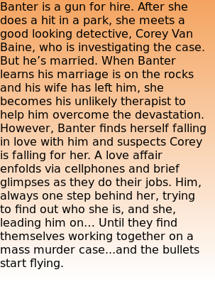 Banter is a gun for hire. After she does a hit in a park, she meets a good looking detective, Corey Van Baine, who is investigating the case. But he’s married. When Banter learns his marriage is on the rocks and his wife has left him, she becomes his unlikely therapist to help him overcome the devastation. However, Banter finds herself falling in love with him and suspects Corey is falling for her. A love affair enfolds via cellphones and brief glimpses as they do their jobs. Him, always one step behind her, trying to find out who she is, and she, leading him on… Until they find themselves working together on a mass murder case...and the bullets start flying.