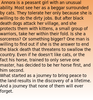  Annora is a peasant girl with an unusual ability. Most see her as a beggar surrounded by cats. They tolerate her only because she is willing to do the dirty jobs. But after black death dogs attack her village, and she protects them with kittens, a small group of warriors, take her within their fold. Is she a sorceress? Or something bigger? One man is willing to find out if she is the answer to end the black death that threatens to swallow the country. Even if he doesn’t like cats, or the fact his horse, trained to only serve one master, has decided to be her horse first, and him second. What started as a journey to bring peace to the land results in the discovery of a lifetime. And a journey that none of them will ever forget. 