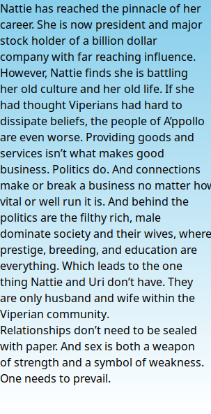 Nattie has reached the pinnacle of her career. She is now president and major stock holder of a billion dollar company with far reaching influence. However, Nattie finds she is battling her old culture and her old life. If she had thought Viperians had hard to dissipate beliefs, the people of A’ppollo are even worse. Providing goods and services isn’t what makes good business. Politics do. And connections make or break a business no matter how vital or well run it is. And behind the politics are the filthy rich, male dominate society and their wives, where prestige, breeding, and education are everything. Which leads to the one thing Nattie and Uri don’t have. They are only husband and wife within the Viperian community. Relationships don’t need to be sealed with paper. And sex is both a weapon of strength and a symbol of weakness. One needs to prevail.  